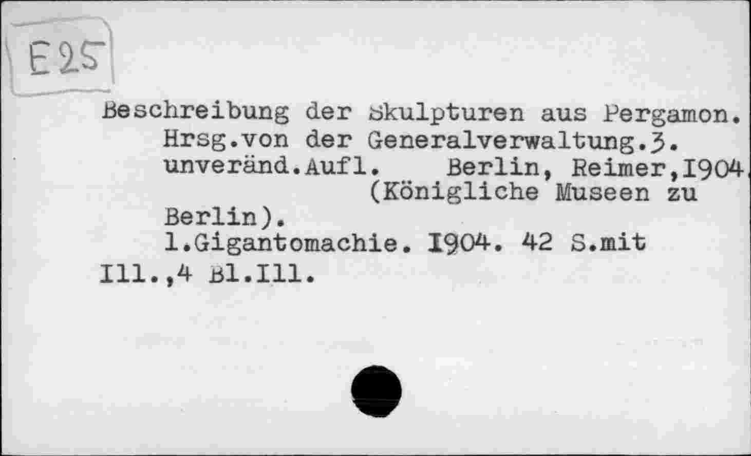 ﻿Є 2.Я
Beschreibung der Skulpturen aus Pergamon. Hrsg.von der Generalverwaltung.J. unveränd.Aufl.	Berlin, Reimer,1904
(Königliche Museen zu Berlin).
1.Gigantomachie. 1904. 42 S.mit
Ill.,4 Bl.Ill.